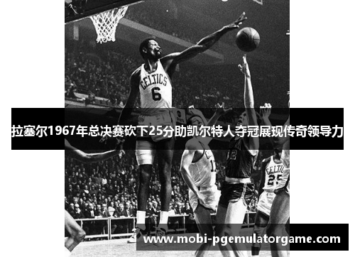 拉塞尔1967年总决赛砍下25分助凯尔特人夺冠展现传奇领导力