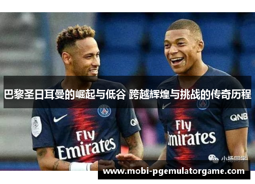 巴黎圣日耳曼的崛起与低谷 跨越辉煌与挑战的传奇历程