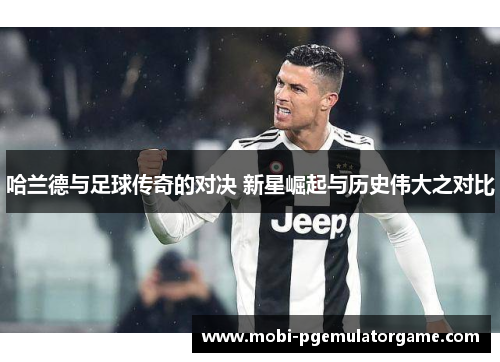 哈兰德与足球传奇的对决 新星崛起与历史伟大之对比