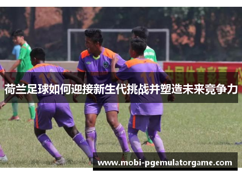 荷兰足球如何迎接新生代挑战并塑造未来竞争力