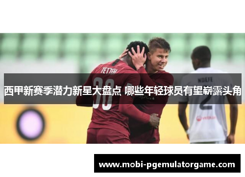 西甲新赛季潜力新星大盘点 哪些年轻球员有望崭露头角