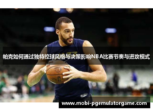 帕克如何通过独特控球风格与决策影响NBA比赛节奏与进攻模式