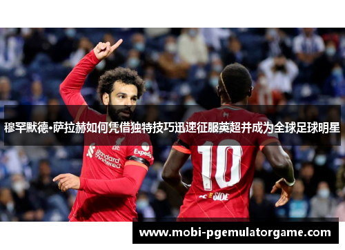穆罕默德·萨拉赫如何凭借独特技巧迅速征服英超并成为全球足球明星