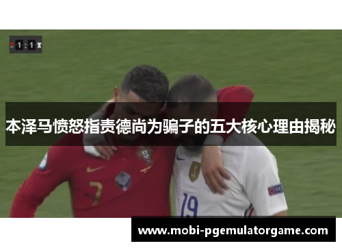 本泽马愤怒指责德尚为骗子的五大核心理由揭秘