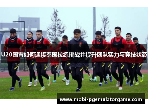 U20国青如何迎接泰国拉练挑战并提升团队实力与竞技状态