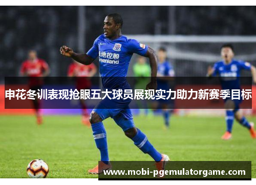 申花冬训表现抢眼五大球员展现实力助力新赛季目标