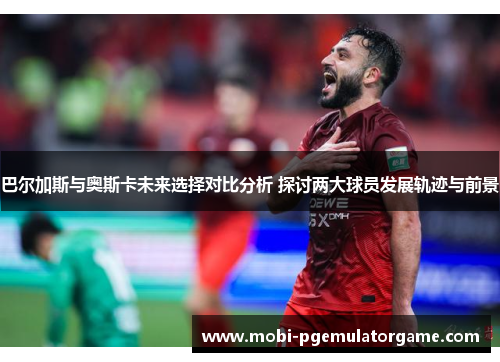 巴尔加斯与奥斯卡未来选择对比分析 探讨两大球员发展轨迹与前景