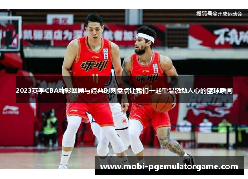2023赛季CBA精彩回顾与经典时刻盘点让我们一起重温激动人心的篮球瞬间