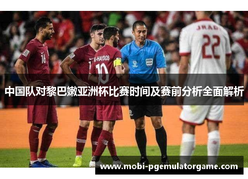 中国队对黎巴嫩亚洲杯比赛时间及赛前分析全面解析