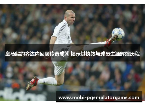 皇马解约齐达内回顾传奇成就 揭示其执教与球员生涯辉煌历程