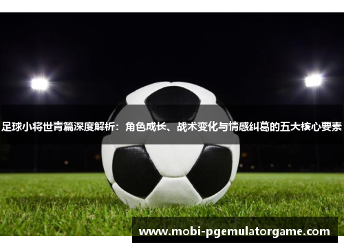 足球小将世青篇深度解析：角色成长、战术变化与情感纠葛的五大核心要素