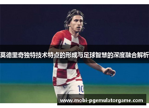 莫德里奇独特技术特点的形成与足球智慧的深度融合解析