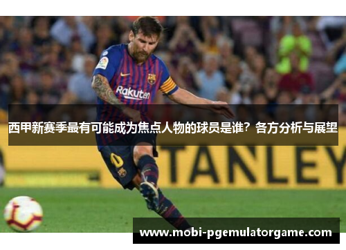 西甲新赛季最有可能成为焦点人物的球员是谁？各方分析与展望