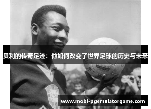 贝利的传奇足迹:他如何改变了世界足球的历史与未来 贝利的传奇足迹:他如何改变了世界足球的历史与未来