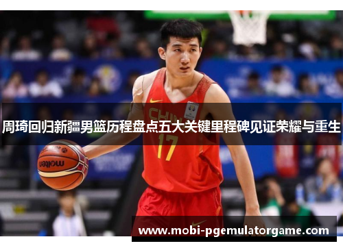 周琦回归新疆男篮历程盘点五大关键里程碑见证荣耀与重生