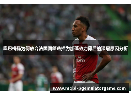 奥巴梅扬为何放弃法国国籍选择为加蓬效力背后的深层原因分析