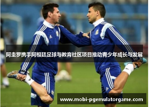 阿圭罗携手阿根廷足球与教育社区项目推动青少年成长与发展 阿圭罗携手阿根廷足球与教育社区项目推动青少年成长与发展