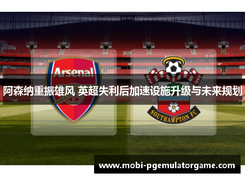 阿森纳重振雄风 英超失利后加速设施升级与未来规划