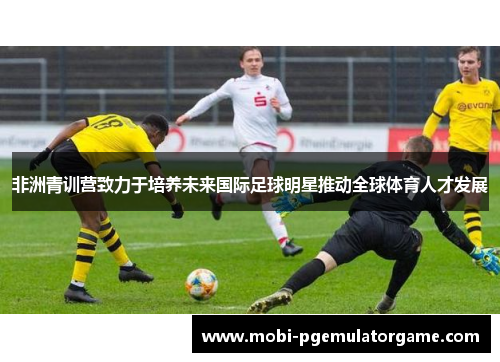 非洲青训营致力于培养未来国际足球明星推动全球体育人才发展