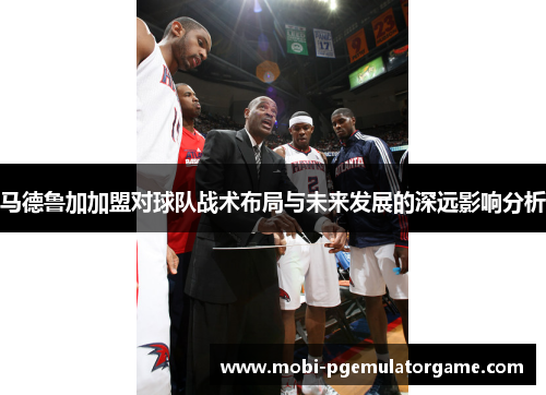 马德鲁加加盟对球队战术布局与未来发展的深远影响分析