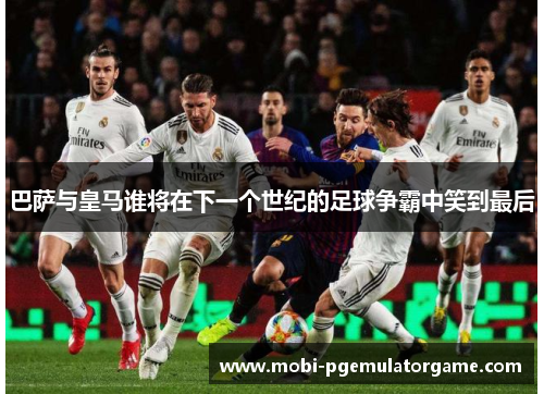 巴萨与皇马谁将在下一个世纪的足球争霸中笑到最后