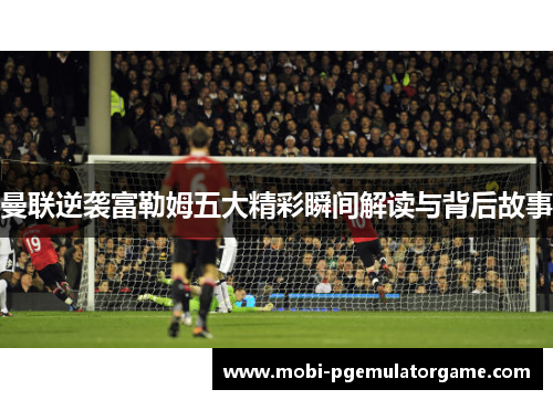 曼联逆袭富勒姆五大精彩瞬间解读与背后故事
