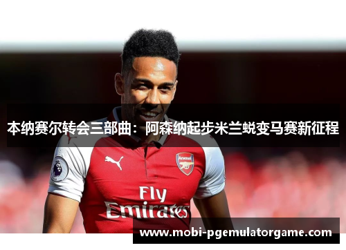 本纳赛尔转会三部曲:阿森纳起步米兰蜕变马赛新征程 本纳赛尔转会三部曲:阿森纳起步米兰蜕变马赛新征程