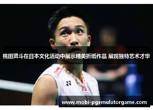 桃田贤斗在日本文化活动中展示精美折纸作品 展现独特艺术才华