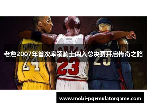 老詹2007年首次率领骑士闯入总决赛开启传奇之路