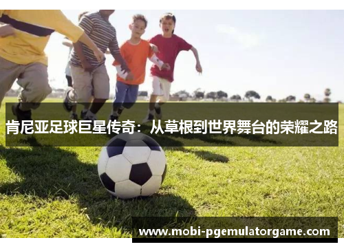 肯尼亚足球巨星传奇:从草根到世界舞台的荣耀之路 肯尼亚足球巨星传奇:从草根到世界舞台的荣耀之路