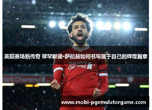 英超赛场新传奇 穆罕默德·萨拉赫如何书写属于自己的辉煌篇章 英超赛场新传奇 穆罕默德·萨拉赫如何书写属于自己的辉煌篇章