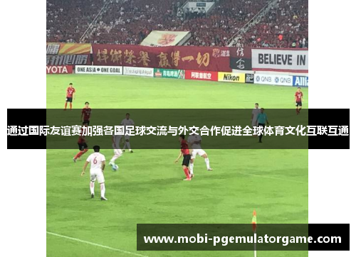 通过国际友谊赛加强各国足球交流与外交合作促进全球体育文化互联互通