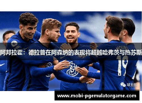 阿邦拉霍：德拉普在阿森纳的表现将超越哈弗茨与热苏斯